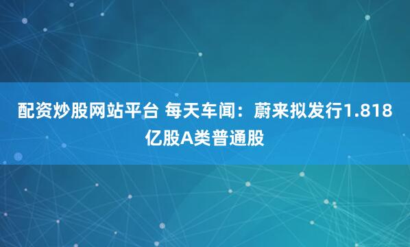 配资炒股网站平台 每天车闻：蔚来拟发行1.818亿股A类普通股