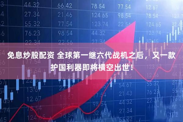 免息炒股配资 全球第一继六代战机之后，又一款护国利器即将横空出世！