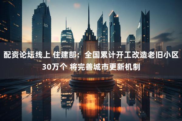 配资论坛线上 住建部：全国累计开工改造老旧小区30万个 将完善城市更新机制