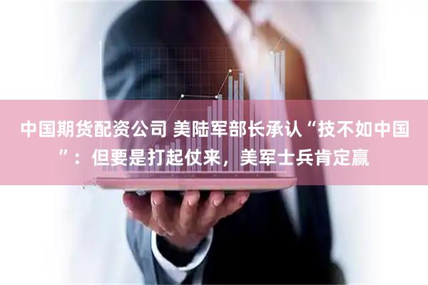 中国期货配资公司 美陆军部长承认“技不如中国”：但要是打起仗来，美军士兵肯定赢