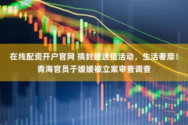 在线配资开户官网 搞封建迷信活动，生活奢靡！青海官员于媛媛被立案审查调查