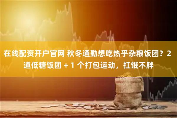 在线配资开户官网 秋冬通勤想吃热乎杂粮饭团？2 道低糖饭团 + 1 个打包运动，扛饿不胖