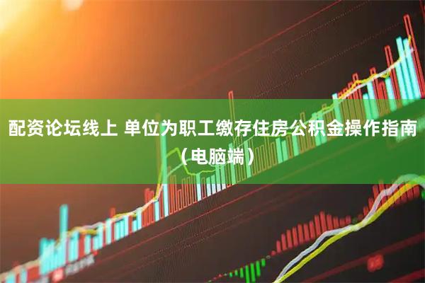配资论坛线上 单位为职工缴存住房公积金操作指南（电脑端）