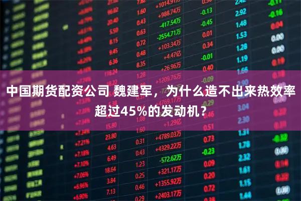 中国期货配资公司 魏建军，为什么造不出来热效率超过45%的发动机？