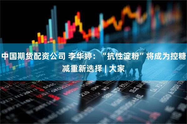 中国期货配资公司 李华婷：“抗性淀粉”将成为控糖减重新选择 | 大家