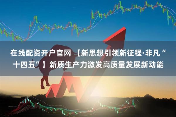 在线配资开户官网 【新思想引领新征程·非凡“十四五”】新质生产力激发高质量发展新动能