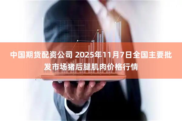 中国期货配资公司 2025年11月7日全国主要批发市场猪后腿肌肉价格行情