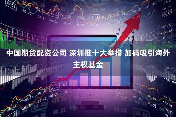 中国期货配资公司 深圳推十大举措 加码吸引海外主权基金