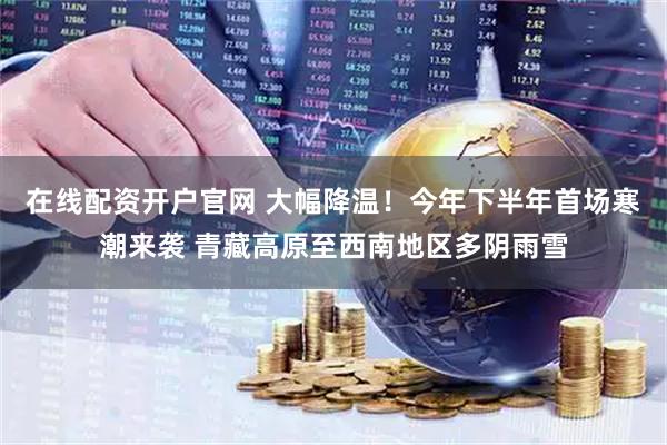在线配资开户官网 大幅降温！今年下半年首场寒潮来袭 青藏高原至西南地区多阴雨雪