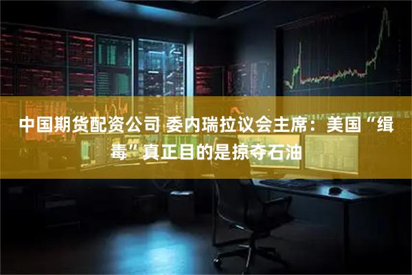 中国期货配资公司 委内瑞拉议会主席：美国“缉毒”真正目的是掠夺石油