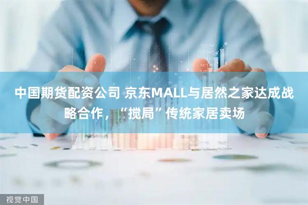 中国期货配资公司 京东MALL与居然之家达成战略合作，“搅局”传统家居卖场