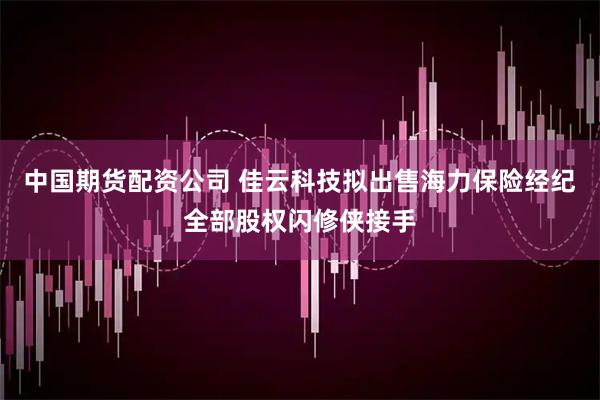 中国期货配资公司 佳云科技拟出售海力保险经纪全部股权闪修侠接手