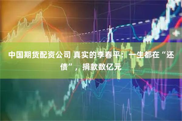 中国期货配资公司 真实的李春平：一生都在“还债”，捐款数亿元