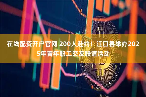 在线配资开户官网 200人赴约！江口县举办2025年青年职工交友联谊活动