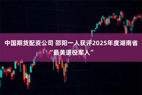 中国期货配资公司 邵阳一人获评2025年度湖南省“最美退役军人”