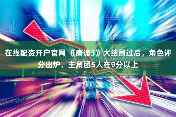 在线配资开户官网 《唐诡3》大结局过后，角色评分出炉，主角团5人在9分以上