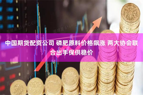 中国期货配资公司 磷肥原料价格飙涨 两大协会联合出手保供稳价