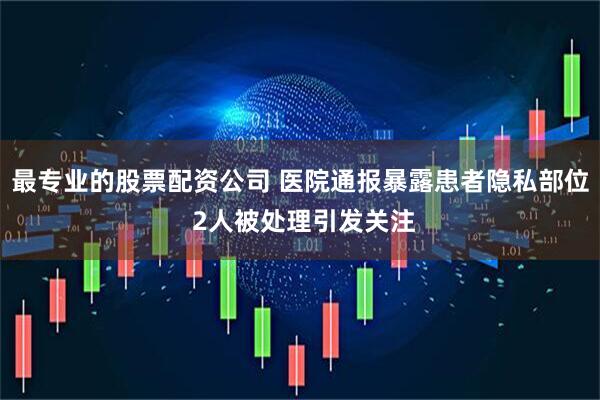 最专业的股票配资公司 医院通报暴露患者隐私部位 2人被处理引发关注