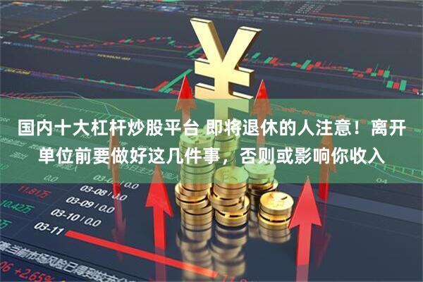 国内十大杠杆炒股平台 即将退休的人注意！离开单位前要做好这几件事，否则或影响你收入