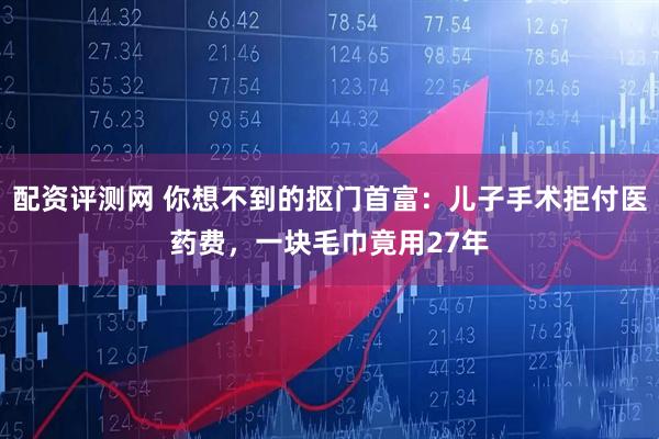 配资评测网 你想不到的抠门首富：儿子手术拒付医药费，一块毛巾竟用27年