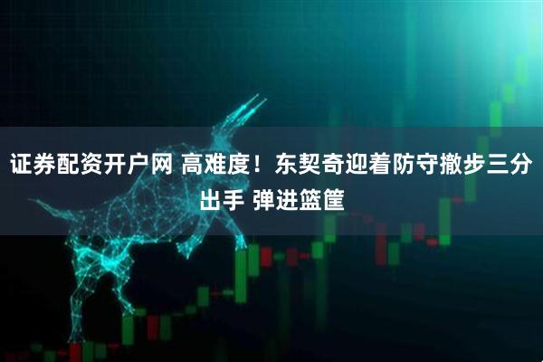 证券配资开户网 高难度！东契奇迎着防守撤步三分出手 弹进篮筐