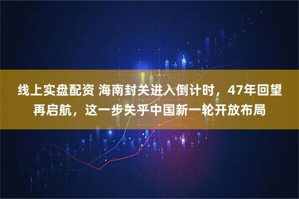 线上实盘配资 海南封关进入倒计时，47年回望再启航，这一步关乎中国新一轮开放布局