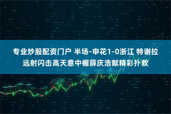 专业炒股配资门户 半场-申花1-0浙江 特谢拉远射闪击高天意中楣薛庆浩献精彩扑救