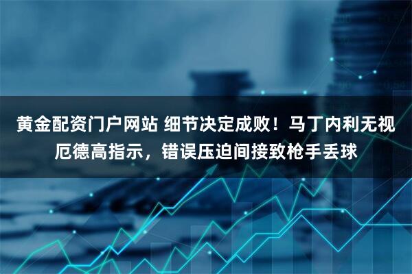黄金配资门户网站 细节决定成败！马丁内利无视厄德高指示，错误压迫间接致枪手丢球
