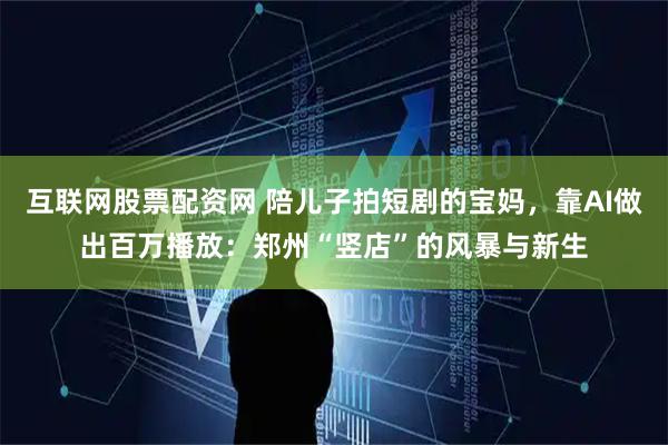 互联网股票配资网 陪儿子拍短剧的宝妈，靠AI做出百万播放：郑州“竖店”的风暴与新生