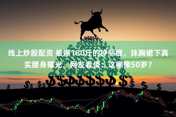 线上炒股配资 被嘲180斤的钟丽缇，抹胸裙下真实腰身曝光，网友看傻：这哪像50岁？