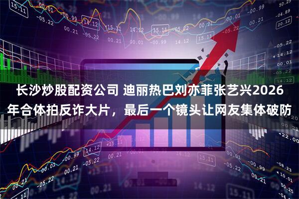 长沙炒股配资公司 迪丽热巴刘亦菲张艺兴2026年合体拍反诈大片，最后一个镜头让网友集体破防