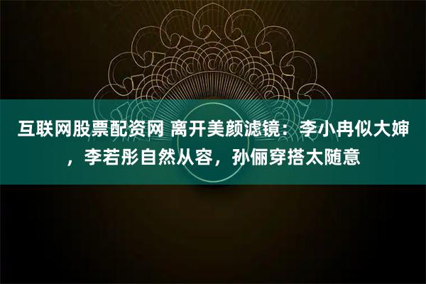 互联网股票配资网 离开美颜滤镜：李小冉似大婶，李若彤自然从容，孙俪穿搭太随意