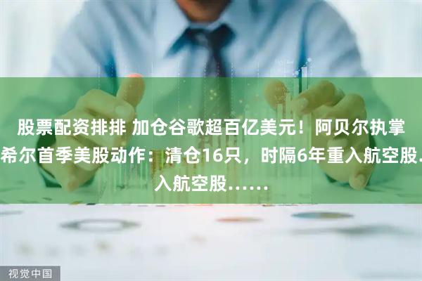 股票配资排排 加仓谷歌超百亿美元！阿贝尔执掌伯克希尔首季美股动作：清仓16只，时隔6年重入航空股……