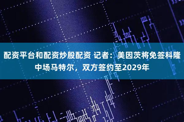 配资平台和配资炒股配资 记者：美因茨将免签科隆中场马特尔，双方签约至2029年