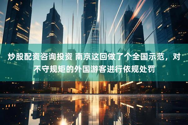 炒股配资咨询投资 南京这回做了个全国示范,对不守规矩的外国游客进行依规处罚