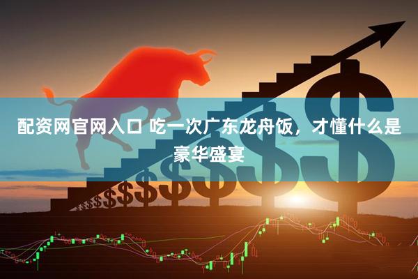 配资网官网入口 吃一次广东龙舟饭，才懂什么是豪华盛宴