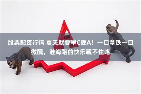 股票配资行情 夏天就要早C晚A！一口拿铁一口微醺，淮海路的快乐藏不住咯
