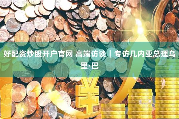 好配资炒股开户官网 高端访谈｜专访几内亚总理乌里·巴