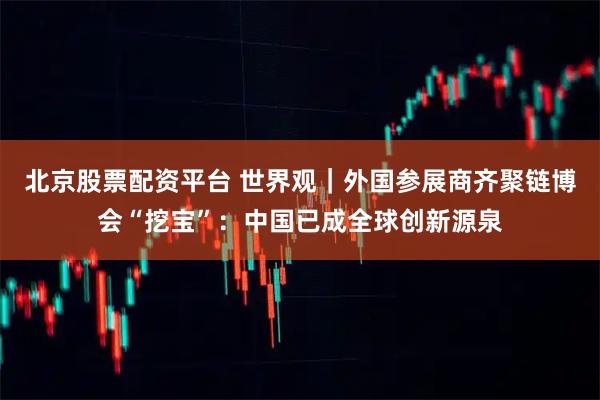 北京股票配资平台 世界观｜外国参展商齐聚链博会“挖宝”：中国已成全球创新源泉