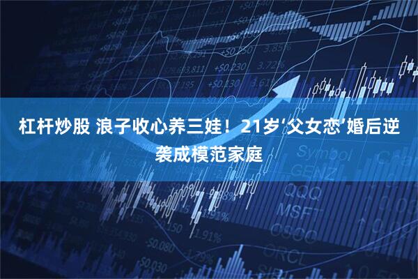 杠杆炒股 浪子收心养三娃！21岁‘父女恋’婚后逆袭成模范家庭
