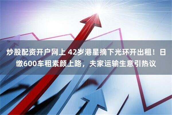 炒股配资开户网上 42岁港星摘下光环开出租！日缴600车租素颜上路，夫家运输生意引热议