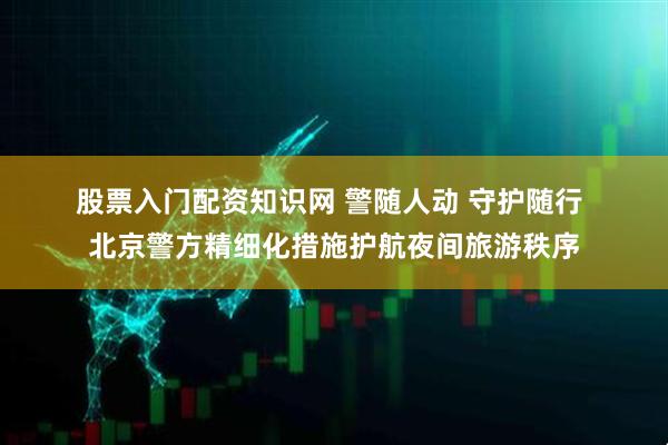股票入门配资知识网 警随人动 守护随行 北京警方精细化措施护航夜间旅游秩序