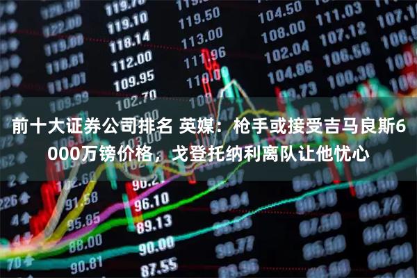 前十大证券公司排名 英媒：枪手或接受吉马良斯6000万镑价格，戈登托纳利离队让他忧心