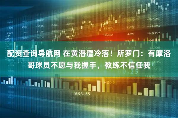 配资查询导航网 在黄潜遭冷落！所罗门：有摩洛哥球员不愿与我握手，教练不信任我