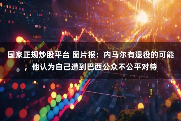 国家正规炒股平台 图片报：内马尔有退役的可能，他认为自己遭到巴西公众不公平对待