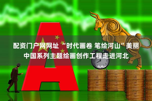 配资门户网网址 “时代画卷 笔绘河山”美丽中国系列主题绘画创作工程走进河北