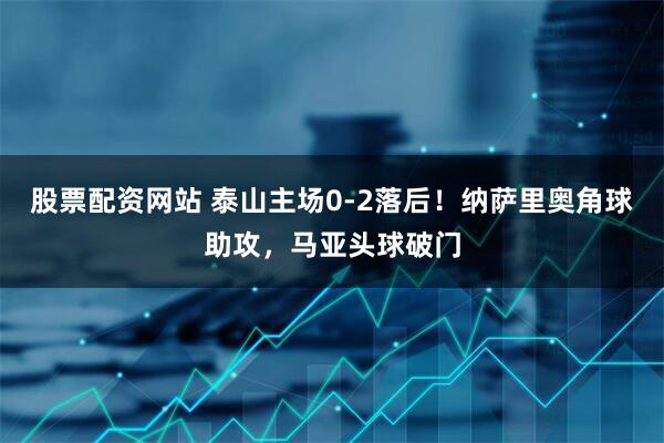 股票配资网站 泰山主场0-2落后！纳萨里奥角球助攻，马亚头球破门