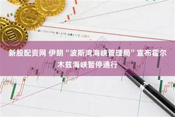新股配资网 伊朗“波斯湾海峡管理局”宣布霍尔木兹海峡暂停通行