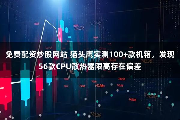 免费配资炒股网站 猫头鹰实测100+款机箱，发现56款CPU散热器限高存在偏差