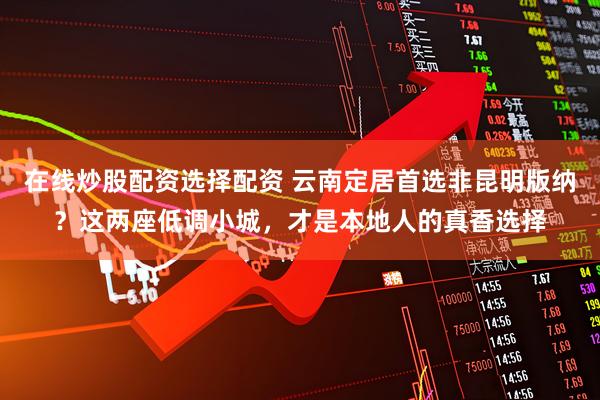 在线炒股配资选择配资 云南定居首选非昆明版纳？这两座低调小城，才是本地人的真香选择